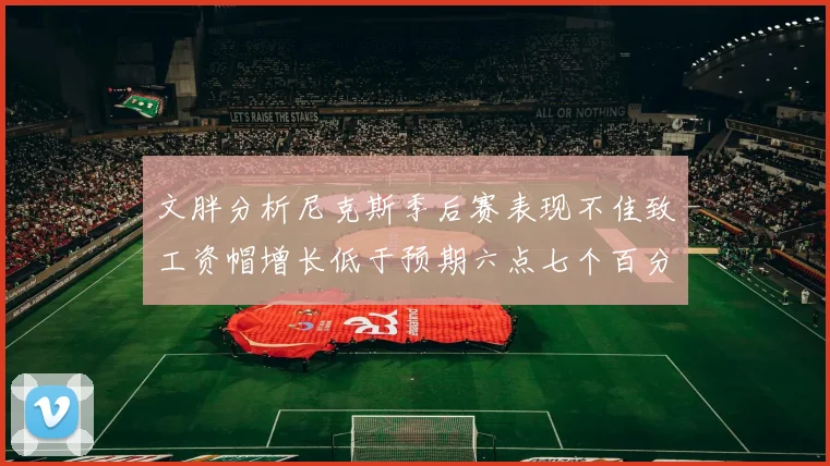 文胖分析尼克斯季后赛表现不佳致工资帽增长低于预期六点七个百分点