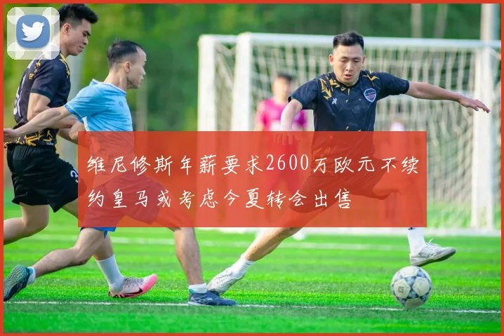 维尼修斯年薪要求2600万欧元不续约皇马或考虑今夏转会出售