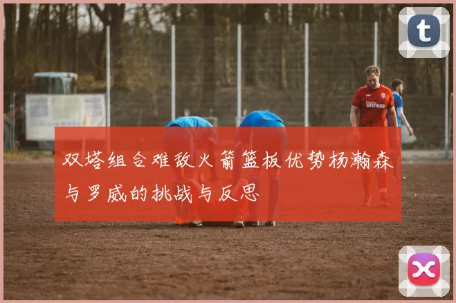 双塔组合难敌火箭篮板优势杨瀚森与罗威的挑战与反思