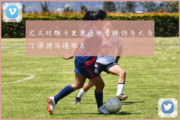 尤文对维卡里奥逐渐青睐仍与大马丁保持沟通联系