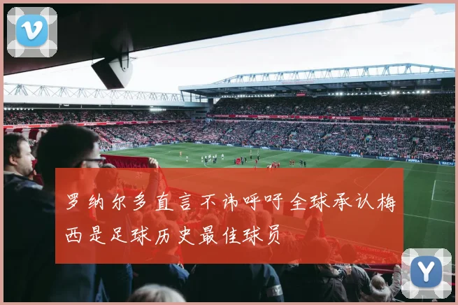 罗纳尔多直言不讳呼吁全球承认梅西是足球历史最佳球员