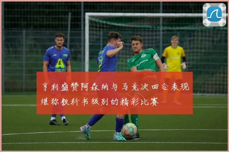 亨利盛赞阿森纳与马竞次回合表现堪称教科书级别的精彩比赛