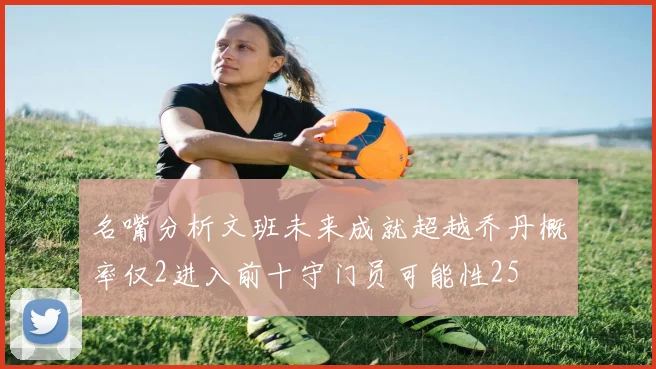名嘴分析文班未来成就超越乔丹概率仅2进入前十守门员可能性25