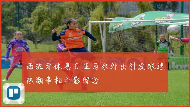 西班牙休息日亚马尔外出引发球迷热潮争相合影留念