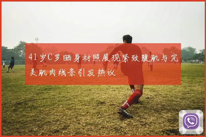 41岁C罗晒身材照展现紧致腹肌与完美肌肉线条引发热议