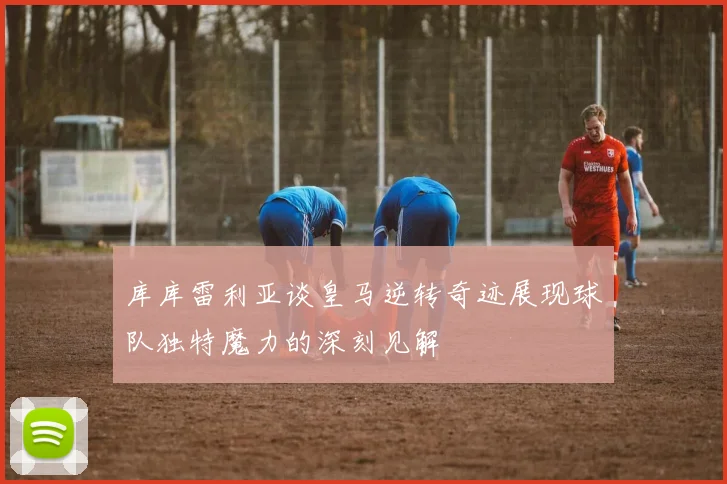 库库雷利亚谈皇马逆转奇迹展现球队独特魔力的深刻见解