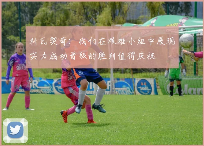 科瓦契奇：我们在艰难小组中展现实力成功晋级的胜利值得庆祝