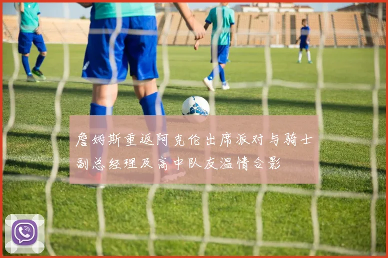 詹姆斯重返阿克伦出席派对与骑士副总经理及高中队友温情合影