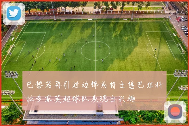 巴黎若再引进边锋或将出售巴尔科拉多家英超球队表现出兴趣