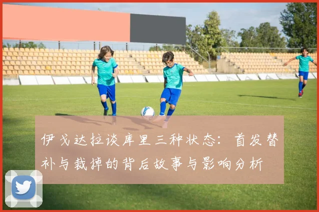 伊戈达拉谈库里三种状态：首发替补与裁掉的背后故事与影响分析