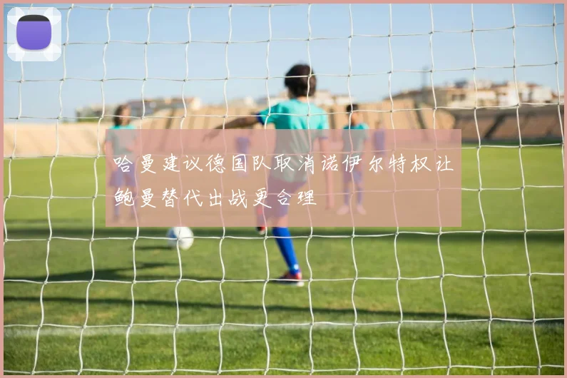 哈曼建议德国队取消诺伊尔特权让鲍曼替代出战更合理