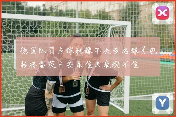 德国队罚点球犹豫不决多名球员包括格雷茨卡安东佳夫表现不佳