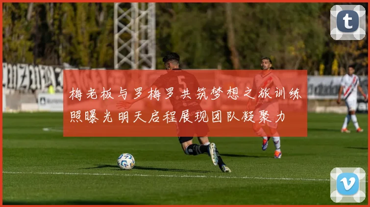 梅老板与罗梅罗共筑梦想之旅训练照曝光明天启程展现团队凝聚力