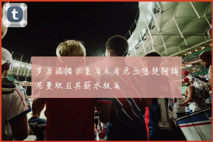 罗马诺揭示皇马未考虑出售楚阿梅尼曼联且其薪水极高