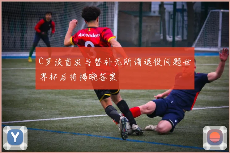 C罗谈首发与替补无所谓退役问题世界杯后将揭晓答案